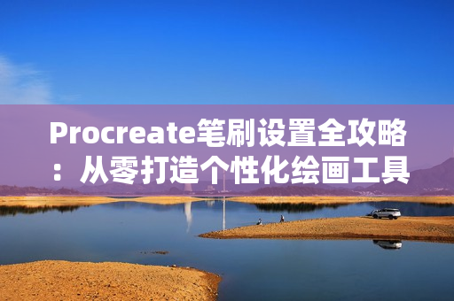 Procreate笔刷设置全攻略：从零打造个性化绘画工具