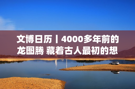文博日历丨4000多年前的龙图腾 藏着古人最初的想象(文博日常)