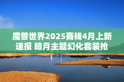 魔兽世界2025商栈4月上新速报 暗月主题幻化套装抢先看 魔兽世界2025商栈4月上新速报 暗月主题幻化套装抢先看