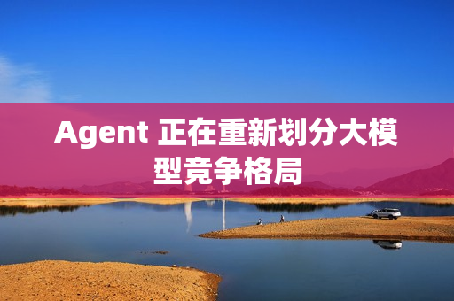 Agent 正在重新划分大模型竞争格局 Agent 正在重新划分大模型竞争格局