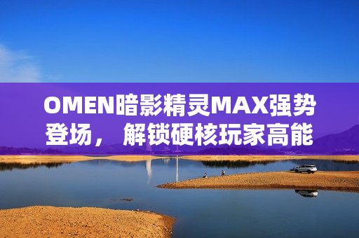 OMEN暗影精灵MAX强势登场， 解锁硬核玩家高能装备