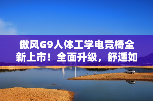 傲风G9人体工学电竞椅全新上市！全面升级，舒适如椅随行！