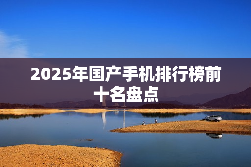 2025年国产手机排行榜前十名盘点 2025年国产手机排行榜前十名盘点