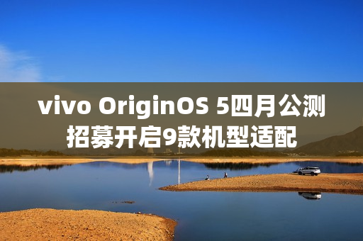 vivo OriginOS 5四月公测招募开启9款机型适配
