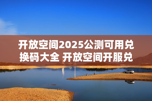 开放空间2025公测可用兑换码大全 开放空间开服兑换码分享 开放空间2025公测可用兑换码大全 开放空间开服兑换码分享