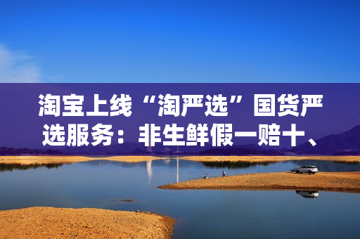 淘宝上线“淘严选”国货严选服务：非生鲜假一赔十、30天包退