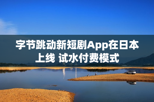 字节跳动新短剧App在日本上线 试水付费模式