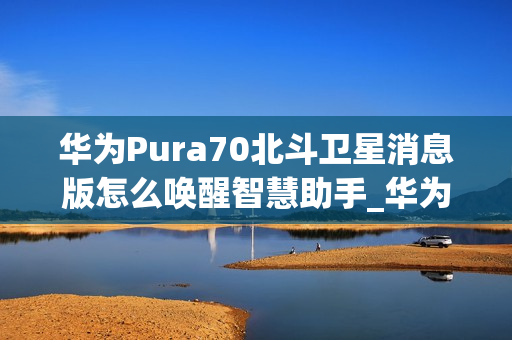 华为Pura70北斗卫星消息版怎么唤醒智慧助手_华为Pura70北斗卫星消息版呼唤智慧助手教程