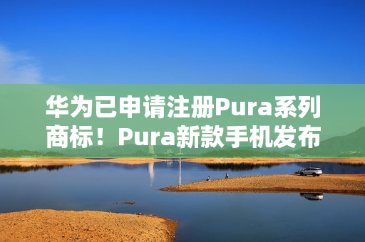 华为已申请注册Pura系列商标！Pura新款手机发布会定档