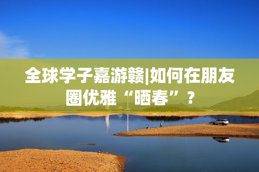 全球学子嘉游赣|如何在朋友圈优雅“晒春”？