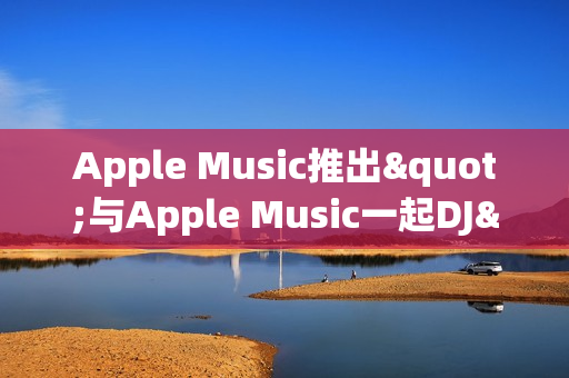 Apple Music推出"与Apple Music一起DJ"功能 深度整合多家DJ平台
