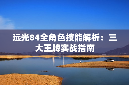 远光84全角色技能解析:三大王牌实战指南 远光84全角色技能解析:三大王牌实战指南