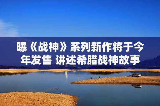 曝《战神》系列新作将于今年发售 讲述希腊战神故事