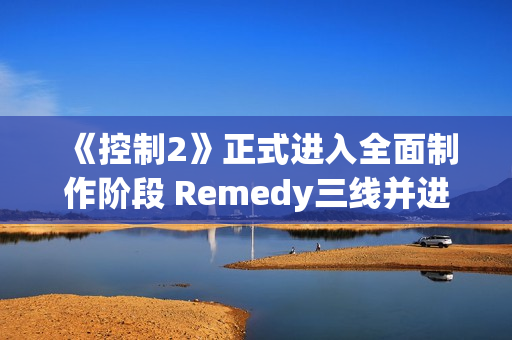 《控制2》正式进入全面制作阶段 Remedy三线并进打造游戏宇宙