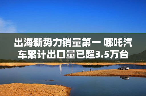 出海新势力销量第一 哪吒汽车累计出口量已超3.5万台 出海新势力销量第一 哪吒汽车累计出口量已超3.5万台