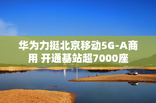 华为力挺北京移动5G-A商用 开通基站超7000座
