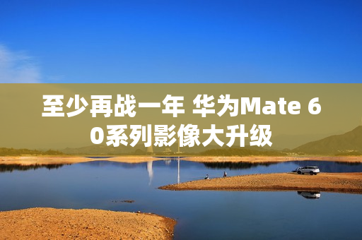 至少再战一年 华为Mate 60系列影像大升级 至少再战一年 华为Mate 60系列影像大升级