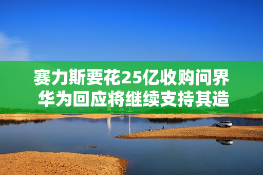 赛力斯要花25亿收购问界 华为回应将继续支持其造好问界 赛力斯要花25亿收购问界 华为回应将继续支持其造好问界