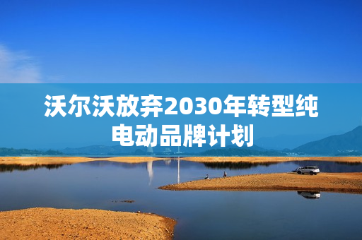沃尔沃放弃2030年转型纯电动品牌计划