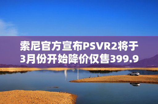 索尼官方宣布PSVR2将于3月份开始降价仅售399.99美元