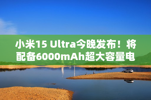 小米15 Ultra今晚发布！将配备6000mAh超大容量电池
