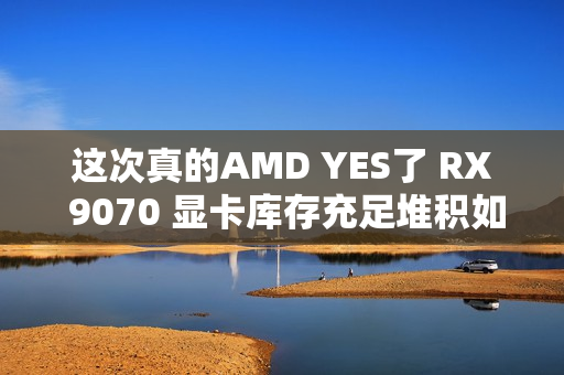 这次真的AMD YES了 RX 9070 显卡库存充足堆积如山