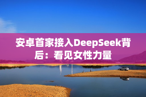 安卓首家接入DeepSeek背后：看见女性力量