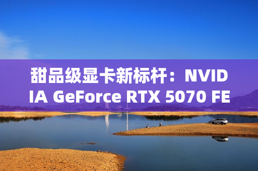 甜品级显卡新标杆：NVIDIA GeForce RTX 5070 FE评测