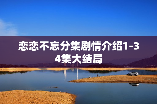 恋恋不忘分集剧情介绍1-34集大结局