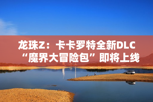 龙珠Z:卡卡罗特全新DLC“魔界大冒险包”即将上线,带你重温经典冒险 龙珠Z:卡卡罗特全新DLC“魔界大冒险包”即将上线,带你重温经典冒险