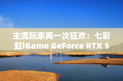 主流玩家再一次狂欢：七彩虹iGame GeForce RTX 5070 Ultra W OC 12GB评测
