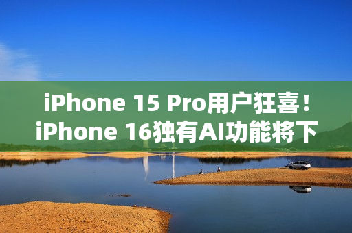 iPhone 15 Pro用户狂喜！iPhone 16独有AI功能将下放