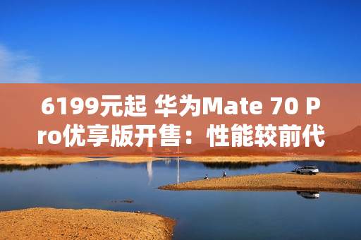 6199元起 华为Mate 70 Pro优享版开售：性能较前代提升35%