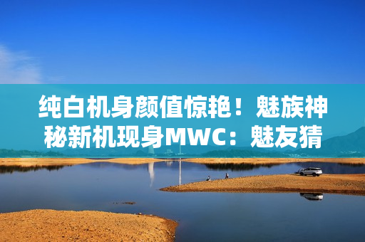纯白机身颜值惊艳！魅族神秘新机现身MWC：魅友猜测是魅族22