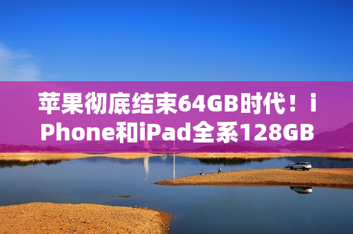 苹果彻底结束64GB时代!iPhone和iPad全系128GB起步 苹果彻底结束64GB时代!iPhone和iPad全系128GB起步