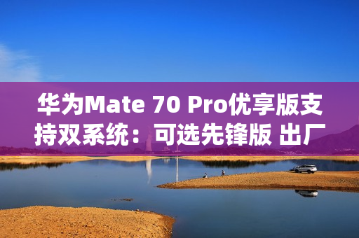 华为Mate 70 Pro优享版支持双系统：可选先锋版 出厂自带鸿蒙NEXT