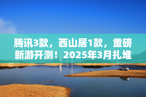 腾讯3款，西山居1款，重磅新游开测！2025年3月扎堆测试的游戏