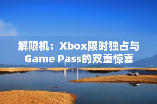 解限机：Xbox限时独占与Game Pass的双重惊喜