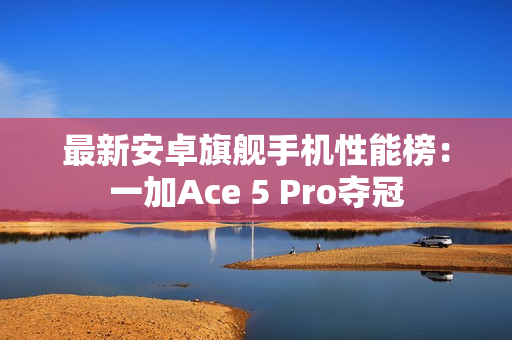 最新安卓旗舰手机性能榜：一加Ace 5 Pro夺冠
