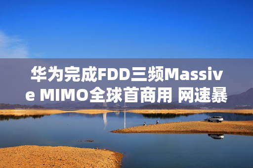 华为完成FDD三频Massive MIMO全球首商用 网速暴增252%