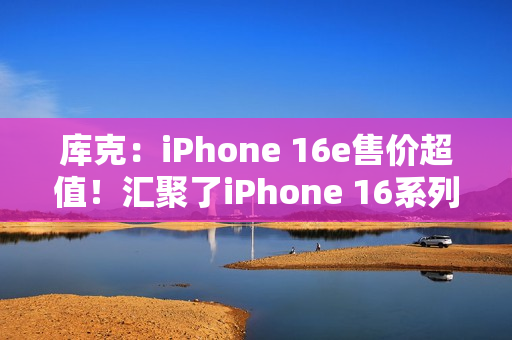 库克：iPhone 16e售价超值！汇聚了iPhone 16系列所有优点