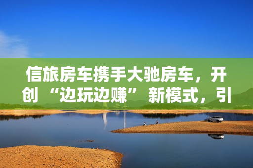 信旅房车携手大驰房车，开创 “边玩边赚” 新模式，引领房车出行新风尚