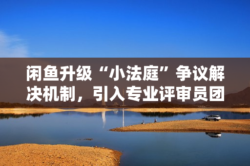 闲鱼升级“小法庭”争议解决机制，引入专业评审员团体