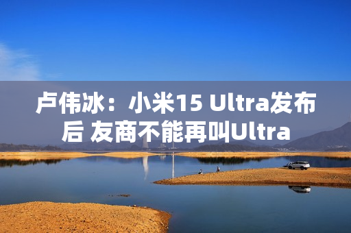卢伟冰:小米15 Ultra发布后 友商不能再叫Ultra 卢伟冰:小米15 Ultra发布后 友商不能再叫Ultra