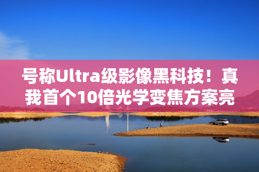 号称Ultra级影像黑科技！真我首个10倍光学变焦方案亮相MWC