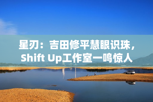 星刃:吉田修平慧眼识珠,Shift Up工作室一鸣惊人 星刃:吉田修平慧眼识珠,Shift Up工作室一鸣惊人