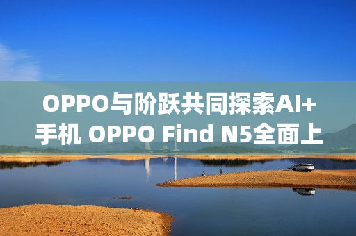 OPPO与阶跃共同探索AI+手机 OPPO Find N5全面上线Agent能力