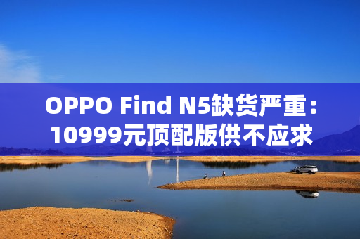 OPPO Find N5缺货严重：10999元顶配版供不应求