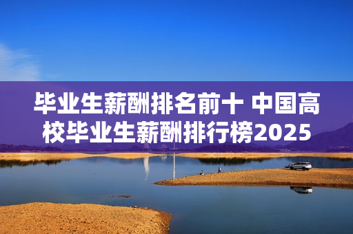 毕业生薪酬排名前十 中国高校毕业生薪酬排行榜2025 毕业生薪酬排名前十 中国高校毕业生薪酬排行榜2025