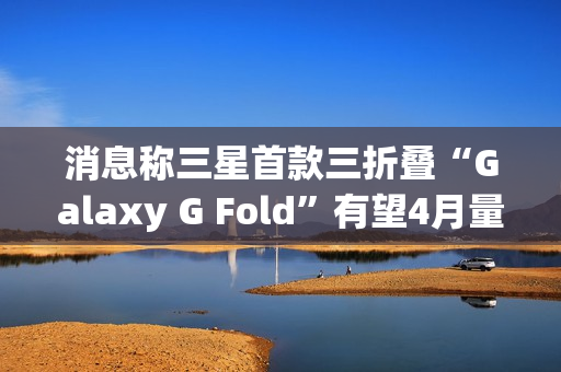 消息称三星首款三折叠“Galaxy G Fold”有望4月量产，7月随同Z Fold 7发布
